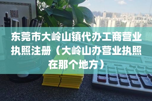 东莞市大岭山镇代办工商营业执照注册（大岭山办营业执照在那个地方）