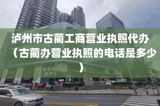 泸州市古蔺工商营业执照代办（古蔺办营业执照的电话是多少）