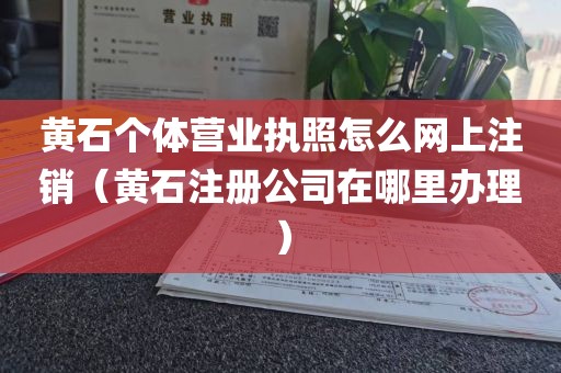 黄石个体营业执照怎么网上注销(黄石注册公司在哪里办理)