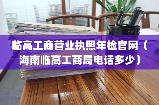 临高工商营业执照年检官网（海南临高工商局电话多少）