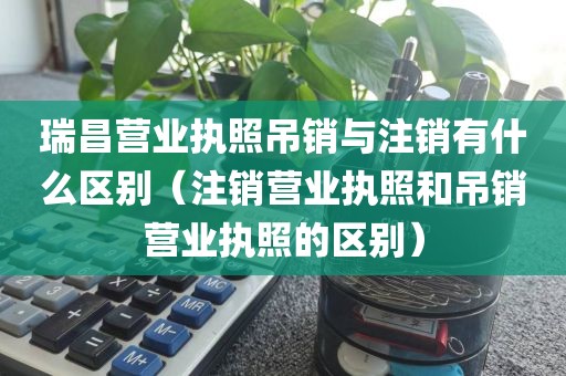 瑞昌营业执照吊销与注销有什么区别(注销营业执照和吊销营业执照的区别)