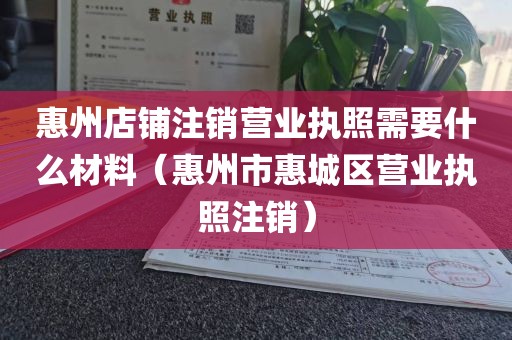 惠州店铺注销营业执照需要什么材料（惠州市惠城区营业执照注销）