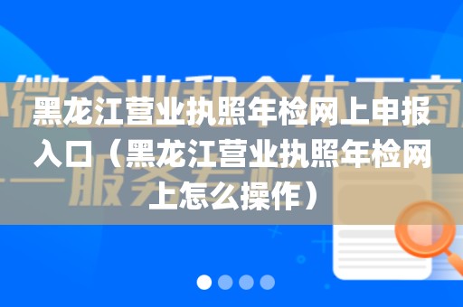 黑龙江营业执照年检网上申报入口（黑龙江营业执照年检网上怎么操作）