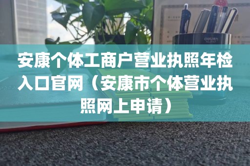 安康个体工商户营业执照年检入口官网（安康市个体营业执照网上申请）