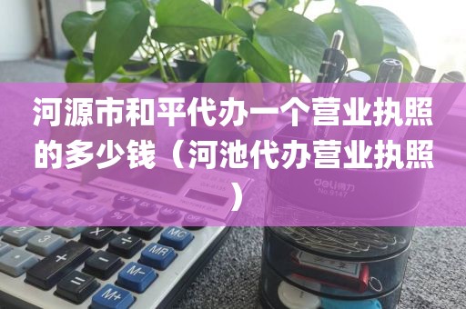 河源市和平代办一个营业执照的多少钱(河池代办营业执照)