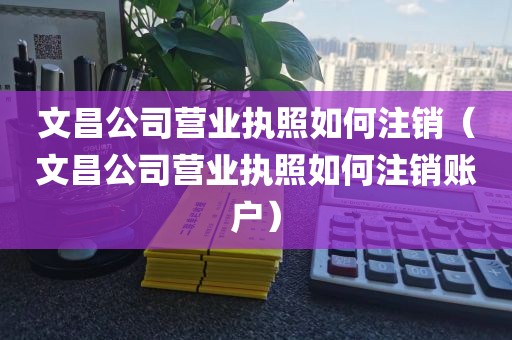 文昌公司营业执照如何注销（文昌公司营业执照如何注销账户）