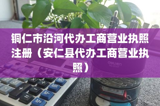 铜仁市沿河代办工商营业执照注册（安仁县代办工商营业执照）