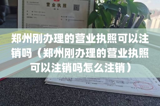 郑州刚办理的营业执照可以注销吗（郑州刚办理的营业执照可以注销吗怎么注销）