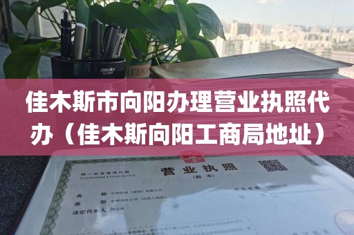 佳木斯市向阳办理营业执照代办（佳木斯向阳工商局地址）