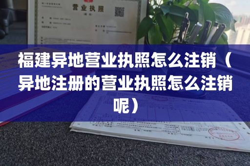 福建异地营业执照怎么注销（异地注册的营业执照怎么注销呢）