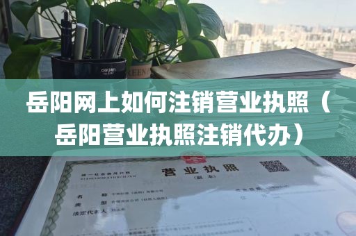 岳阳网上如何注销营业执照（岳阳营业执照注销代办）