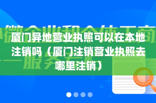 厦门异地营业执照可以在本地注销吗（厦门注销营业执照去哪里注销）
