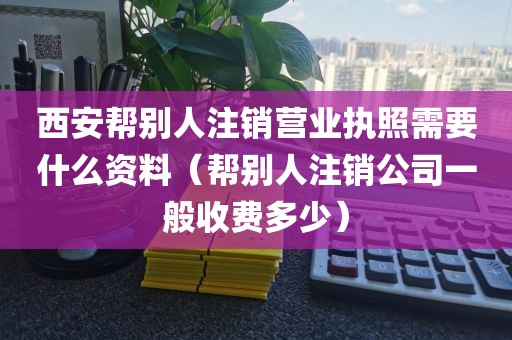 西安帮别人注销营业执照需要什么资料（帮别人注销公司一般收费多少）