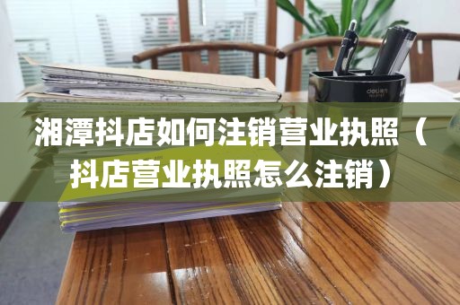 湘潭抖店如何注销营业执照（抖店营业执照怎么注销）