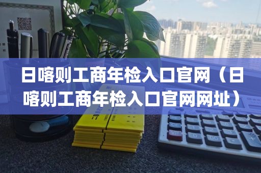 日喀则工商年检入口官网（日喀则工商年检入口官网网址）