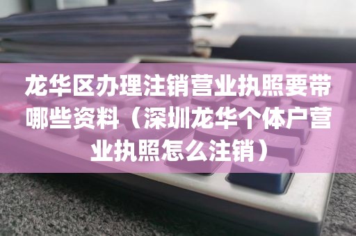 龙华区办理注销营业执照要带哪些资料（深圳龙华个体户营业执照怎么注销）