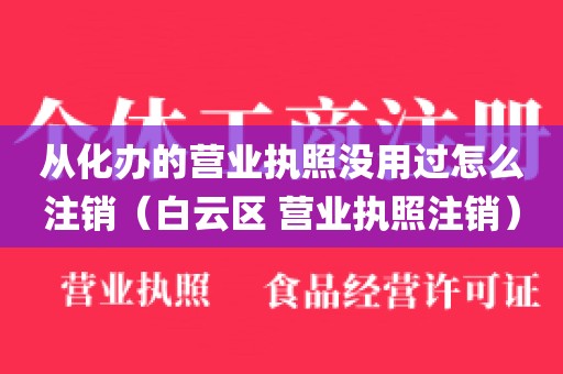 从化办的营业执照没用过怎么注销（白云区 营业执照注销）