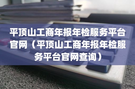 平顶山工商年报年检服务平台官网（平顶山工商年报年检服务平台官网查询）