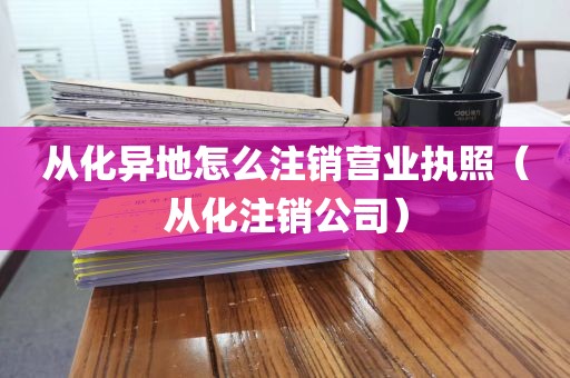 从化异地怎么注销营业执照（从化注销公司）