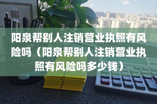 阳泉帮别人注销营业执照有风险吗(阳泉帮别人注销营业执照有风险吗多少钱)