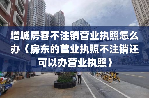 增城房客不注销营业执照怎么办（房东的营业执照不注销还可以办营业执照）