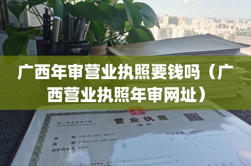 广西年审营业执照要钱吗（广西营业执照年审网址）