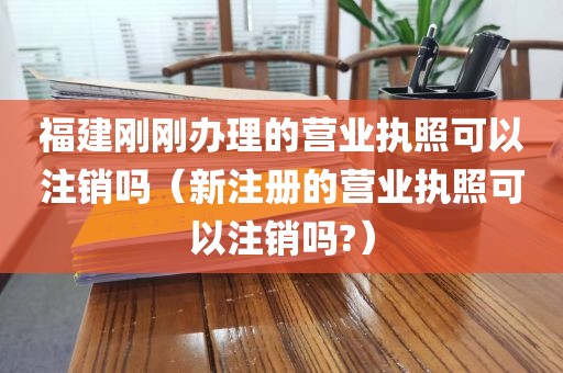 福建刚刚办理的营业执照可以注销吗（新注册的营业执照可以注销吗?）