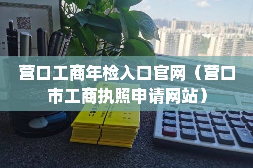 营口工商年检入口官网（营口市工商执照申请网站）