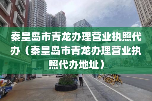 秦皇岛市青龙办理营业执照代办（秦皇岛市青龙办理营业执照代办地址）