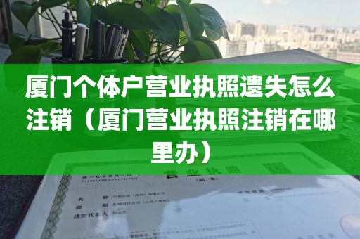 厦门个体户营业执照遗失怎么注销（厦门营业执照注销在哪里办）