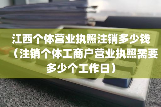 江西个体营业执照注销多少钱（注销个体工商户营业执照需要多少个工作日）