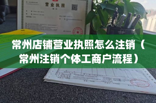 常州店铺营业执照怎么注销（常州注销个体工商户流程）