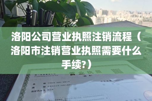洛阳公司营业执照注销流程（洛阳市注销营业执照需要什么手续?）