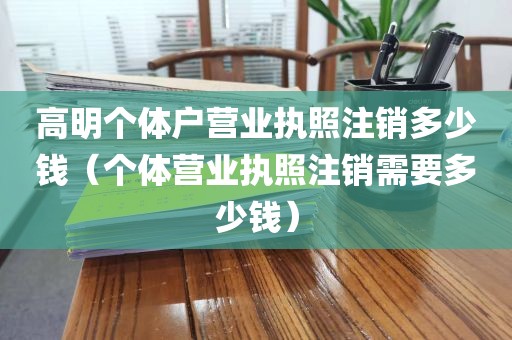 高明个体户营业执照注销多少钱(个体营业执照注销需要多少钱)