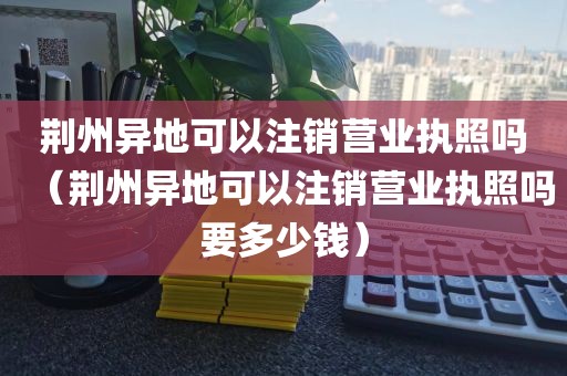 荆州异地可以注销营业执照吗（荆州异地可以注销营业执照吗要多少钱）