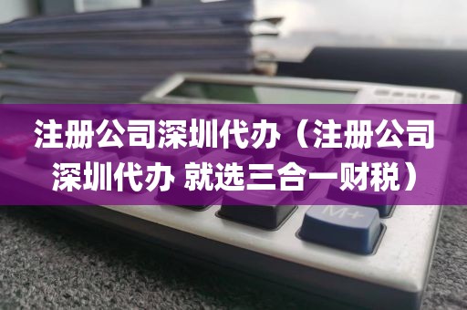 注册公司深圳代办（注册公司深圳代办 就选三合一财税）