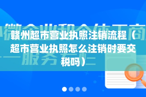 赣州超市营业执照注销流程（超市营业执照怎么注销时要交税吗）