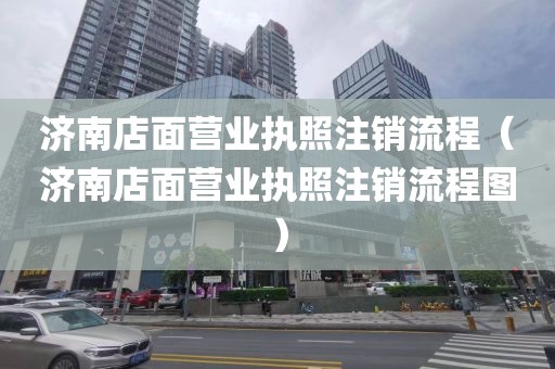 济南店面营业执照注销流程(济南店面营业执照注销流程图)