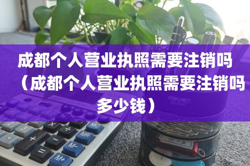 成都个人营业执照需要注销吗（成都个人营业执照需要注销吗多少钱）