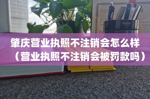 肇庆营业执照不注销会怎么样(营业执照不注销会被罚款吗)