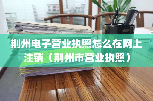 荆州电子营业执照怎么在网上注销（荆州市营业执照）