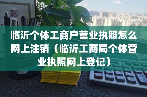 临沂个体工商户营业执照怎么网上注销（临沂工商局个体营业执照网上登记）