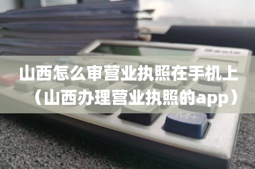 山西怎么审营业执照在手机上（山西办理营业执照的app）