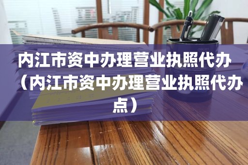 内江市资中办理营业执照代办（内江市资中办理营业执照代办点）