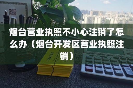 烟台营业执照不小心注销了怎么办（烟台开发区营业执照注销）