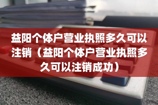 益阳个体户营业执照多久可以注销（益阳个体户营业执照多久可以注销成功）