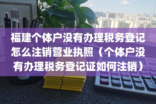 福建个体户没有办理税务登记怎么注销营业执照（个体户没有办理税务登记证如何注销）