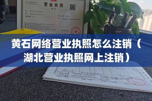 黄石网络营业执照怎么注销（湖北营业执照网上注销）