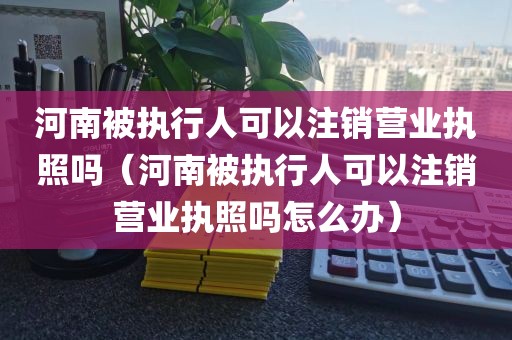 河南被执行人可以注销营业执照吗（河南被执行人可以注销营业执照吗怎么办）