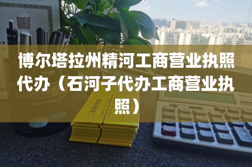 博尔塔拉州精河工商营业执照代办(石河子代办工商营业执照)